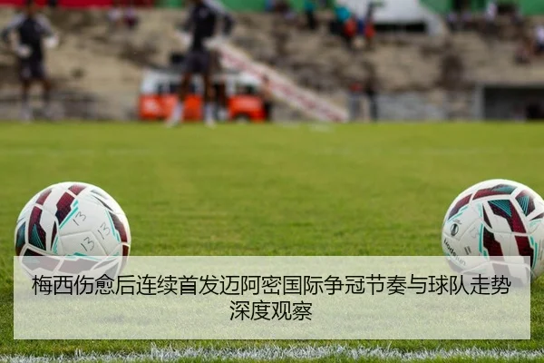 梅西伤愈后连续首发迈阿密国际争冠节奏与球队走势深度观察
